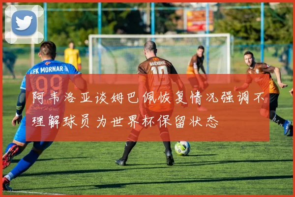 阿韦洛亚谈姆巴佩恢复情况强调不理解球员为世界杯保留状态