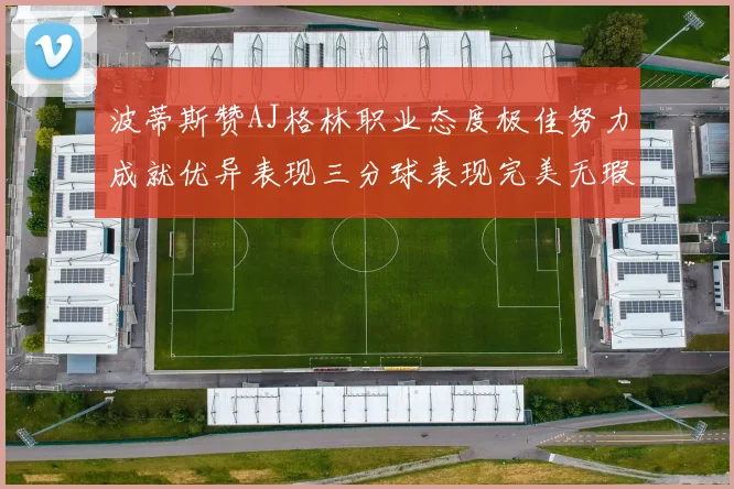 波蒂斯赞AJ格林职业态度极佳努力成就优异表现三分球表现完美无瑕