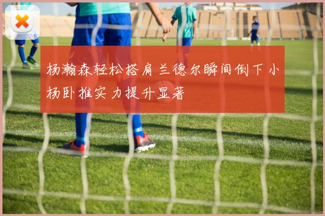 杨瀚森轻松搭肩兰德尔瞬间倒下小杨卧推实力提升显著