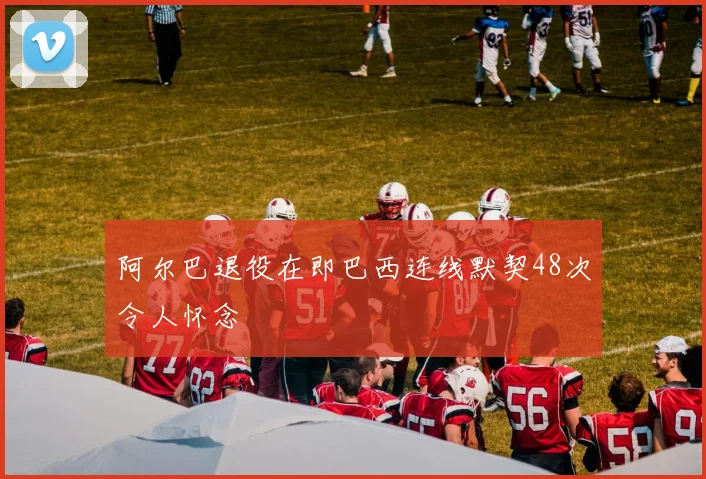 阿尔巴退役在即巴西连线默契48次令人怀念