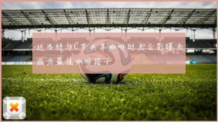 达洛特与C罗共享咖啡时光合影曝光成为最佳咖啡搭子