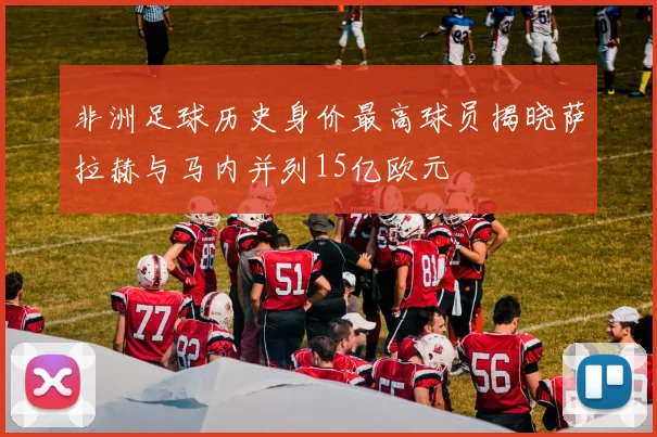 非洲足球历史身价最高球员揭晓萨拉赫与马内并列15亿欧元