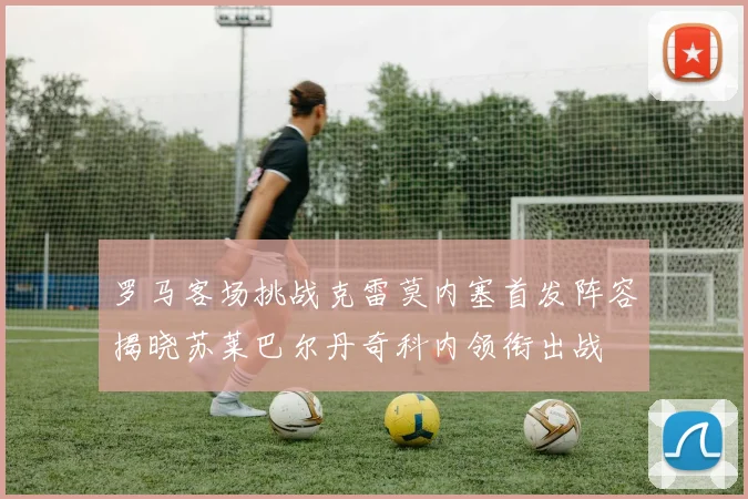 罗马客场挑战克雷莫内塞首发阵容揭晓苏莱巴尔丹奇科内领衔出战