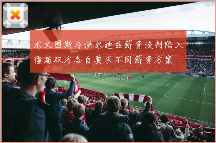 尤文图斯与伊尔迪兹薪资谈判陷入僵局双方各自要求不同薪资方案