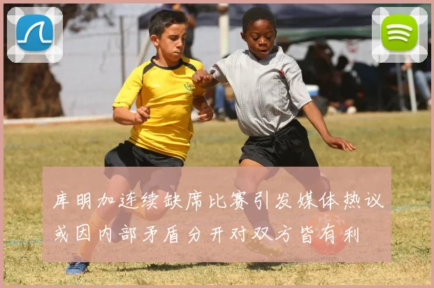 库明加连续缺席比赛引发媒体热议或因内部矛盾分开对双方皆有利