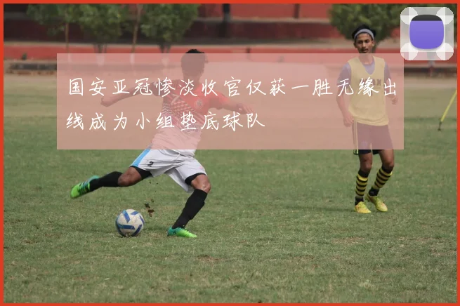 国安亚冠惨淡收官仅获一胜无缘出线成为小组垫底球队