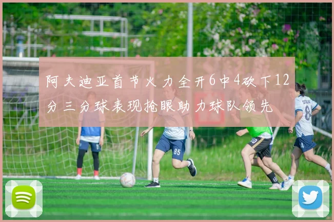 阿夫迪亚首节火力全开6中4砍下12分三分球表现抢眼助力球队领先