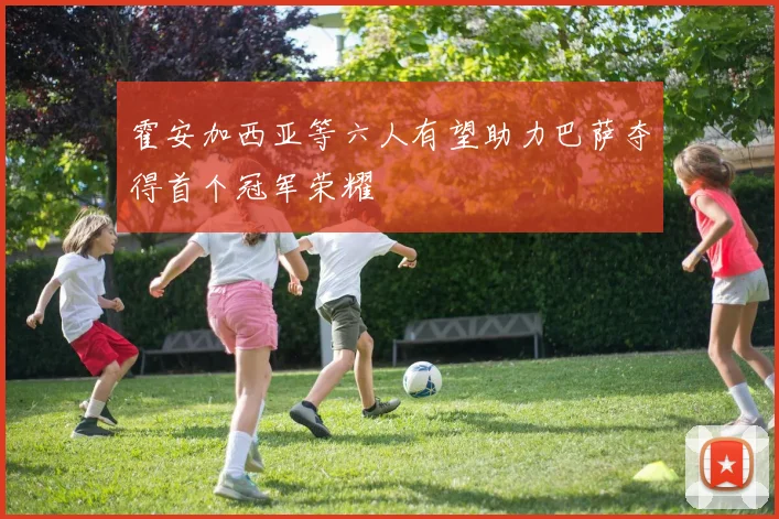 霍安加西亚等六人有望助力巴萨夺得首个冠军荣耀