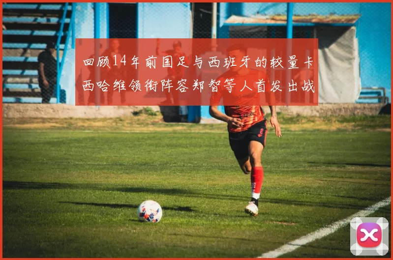 回顾14年前国足与西班牙的较量卡西哈维领衔阵容郑智等人首发出战