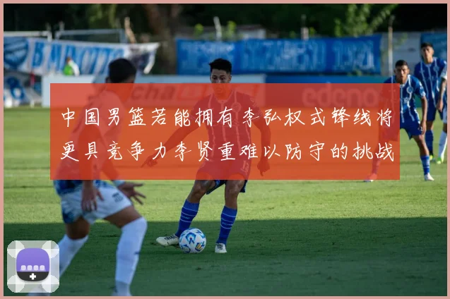 中国男篮若能拥有李弘权式锋线将更具竞争力李贤重难以防守的挑战