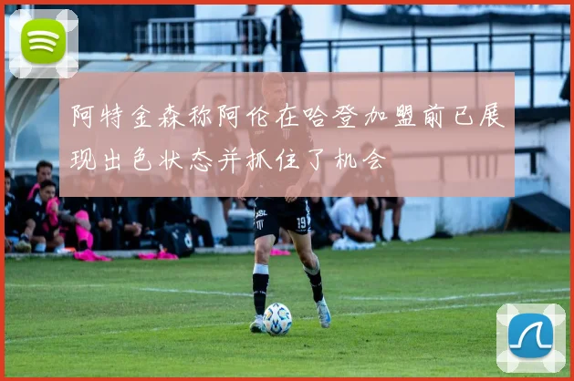 阿特金森称阿伦在哈登加盟前已展现出色状态并抓住了机会