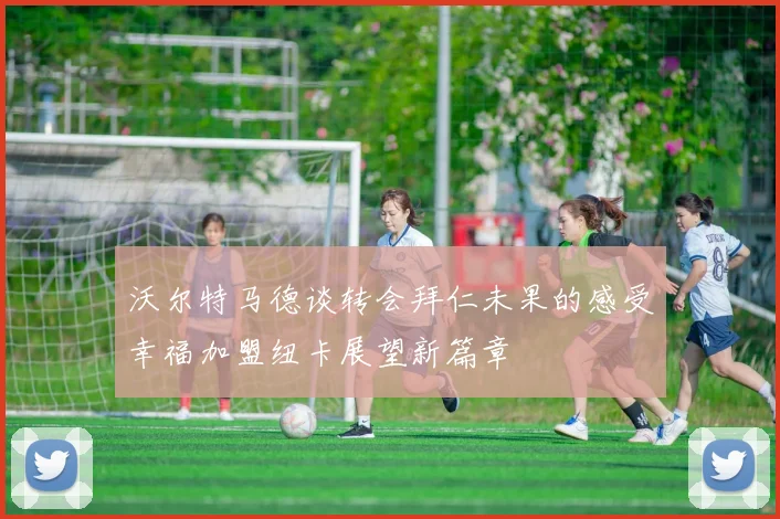 沃尔特马德谈转会拜仁未果的感受幸福加盟纽卡展望新篇章