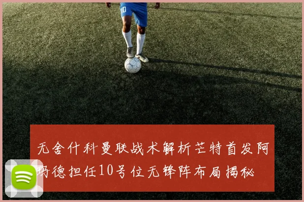 无舍什科曼联战术解析芒特首发阿玛德担任10号位无锋阵布局揭秘