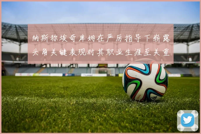 纳斯称埃奇库姆在严厉指导下崭露头角关键表现对其职业生涯至关重要
