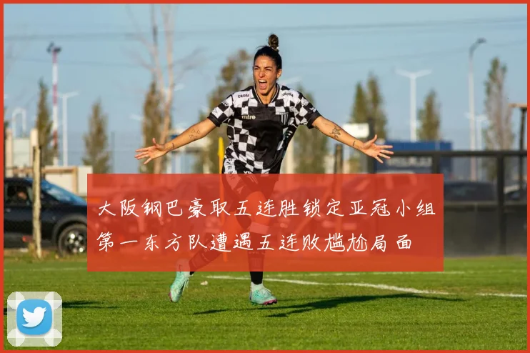 大阪钢巴豪取五连胜锁定亚冠小组第一东方队遭遇五连败尴尬局面