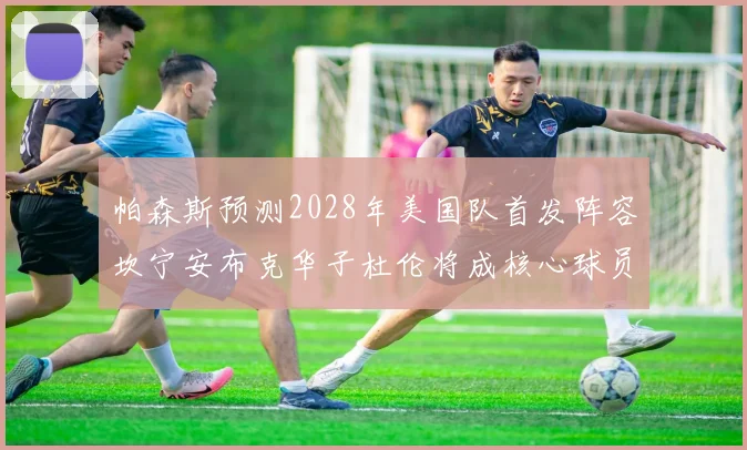 帕森斯预测2028年美国队首发阵容坎宁安布克华子杜伦将成核心球员