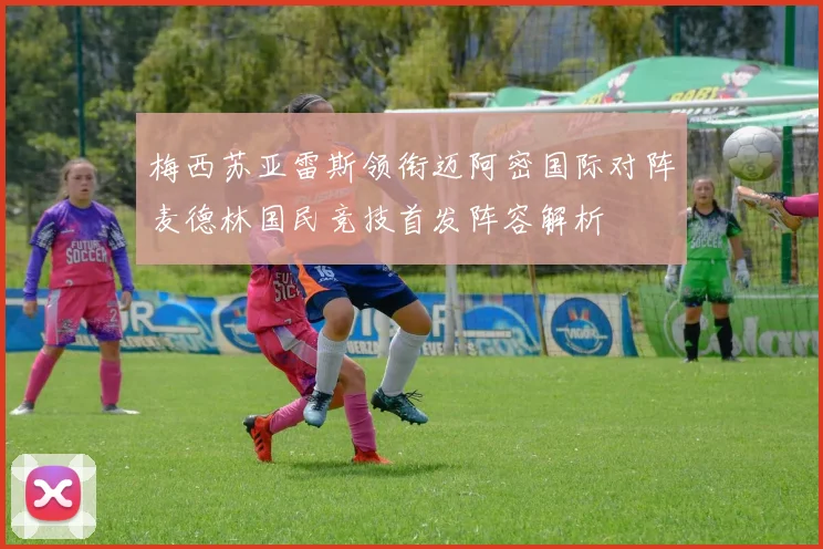 梅西苏亚雷斯领衔迈阿密国际对阵麦德林国民竞技首发阵容解析