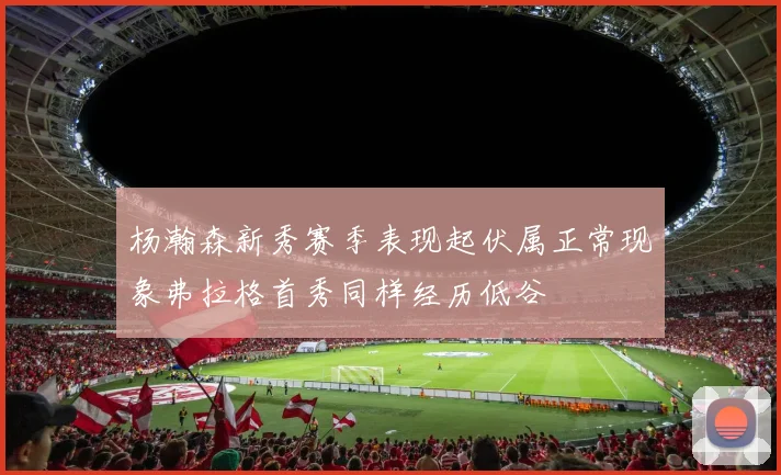 杨瀚森新秀赛季表现起伏属正常现象弗拉格首秀同样经历低谷