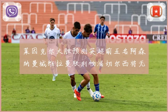 莱因克尔大胆预测英超前五名阿森纳曼城维拉曼联利物浦切尔西将无缘欧战