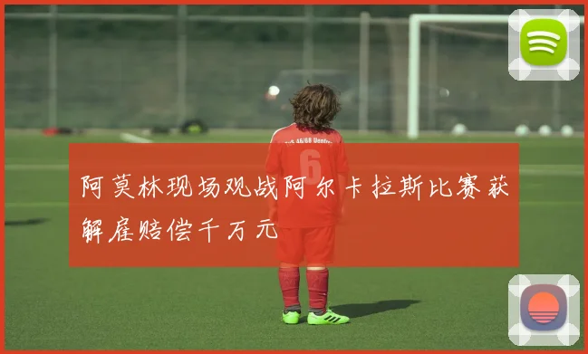 阿莫林现场观战阿尔卡拉斯比赛获解雇赔偿千万元
