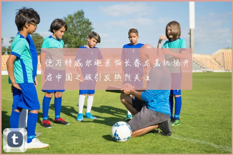 德万特威尔逊亲临长春龙嘉机场开启中国之旅引发热烈关注