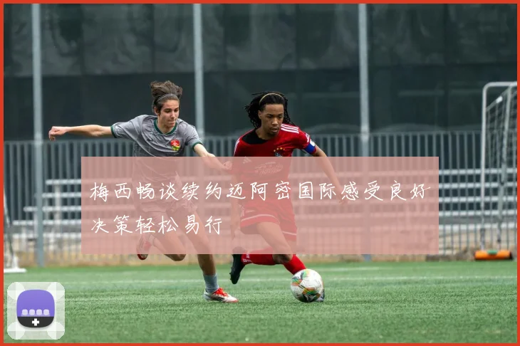 梅西畅谈续约迈阿密国际感受良好决策轻松易行