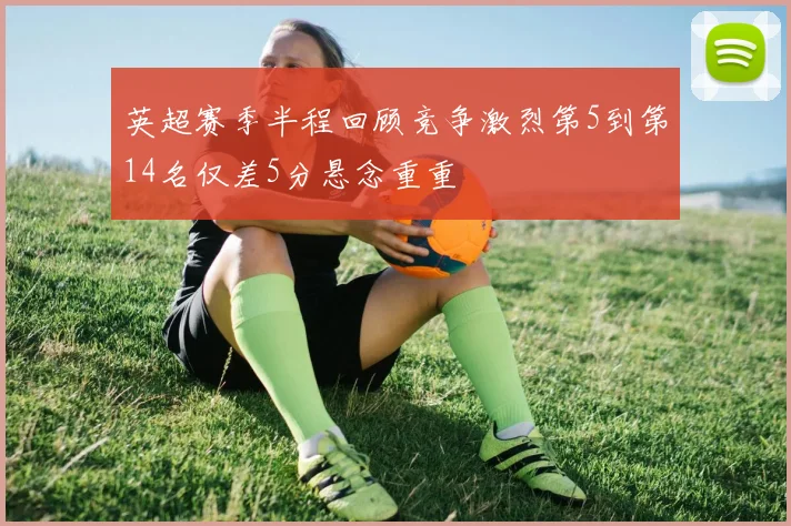 英超赛季半程回顾竞争激烈第5到第14名仅差5分悬念重重