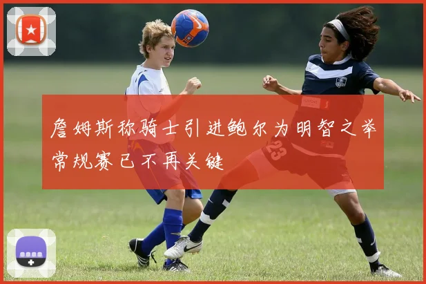 詹姆斯称骑士引进鲍尔为明智之举常规赛已不再关键