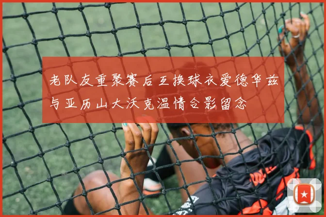 老队友重聚赛后互换球衣爱德华兹与亚历山大沃克温情合影留念