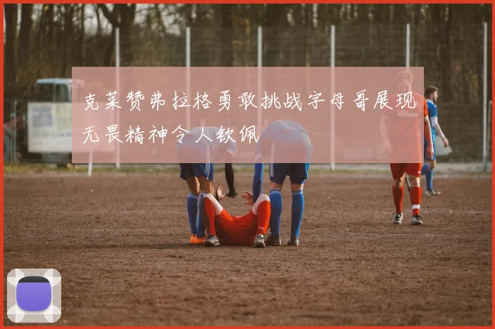 克莱赞弗拉格勇敢挑战字母哥展现无畏精神令人钦佩